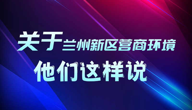 圖解|聽！關于蘭州新區(qū)營商環(huán)境，他們這樣說